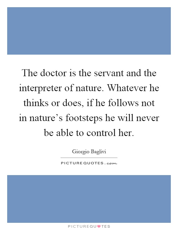The doctor is the servant and the interpreter of nature. Whatever he thinks or does, if he follows not in nature's footsteps he will never be able to control her Picture Quote #1