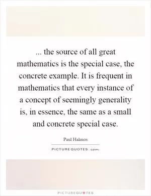 ... the source of all great mathematics is the special case, the concrete example. It is frequent in mathematics that every instance of a concept of seemingly generality is, in essence, the same as a small and concrete special case Picture Quote #1