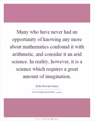Many who have never had an opportunity of knowing any more about mathematics confound it with arithmetic, and consider it an arid science. In reality, however, it is a science which requires a great amount of imagination Picture Quote #1