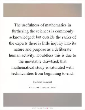 The usefulness of mathematics in furthering the sciences is commonly acknowledged: but outside the ranks of the experts there is little inquiry into its nature and purpose as a deliberate human activity. Doubtless this is due to the inevitable drawback that mathematical study is saturated with technicalities from beginning to end Picture Quote #1