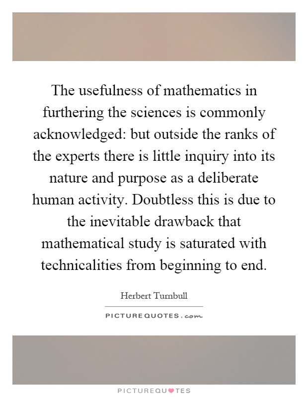 The usefulness of mathematics in furthering the sciences is commonly acknowledged: but outside the ranks of the experts there is little inquiry into its nature and purpose as a deliberate human activity. Doubtless this is due to the inevitable drawback that mathematical study is saturated with technicalities from beginning to end Picture Quote #1