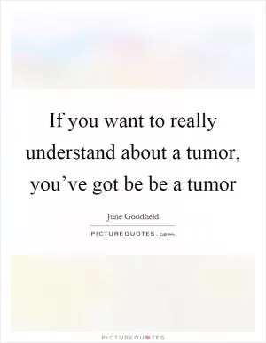 If you want to really understand about a tumor, you’ve got be be a tumor Picture Quote #1