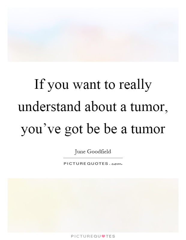 If you want to really understand about a tumor, you've got be be a tumor Picture Quote #1