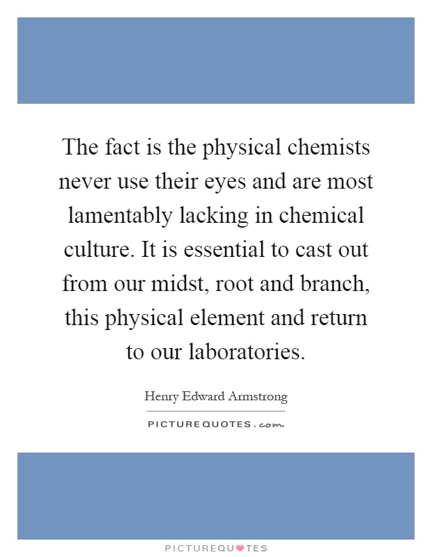 The fact is the physical chemists never use their eyes and are most lamentably lacking in chemical culture. It is essential to cast out from our midst, root and branch, this physical element and return to our laboratories Picture Quote #1