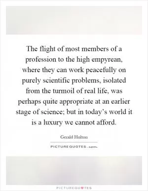 The flight of most members of a profession to the high empyrean, where they can work peacefully on purely scientific problems, isolated from the turmoil of real life, was perhaps quite appropriate at an earlier stage of science; but in today’s world it is a luxury we cannot afford Picture Quote #1
