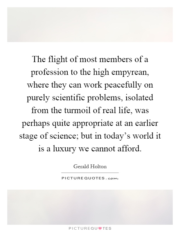 The flight of most members of a profession to the high empyrean, where they can work peacefully on purely scientific problems, isolated from the turmoil of real life, was perhaps quite appropriate at an earlier stage of science; but in today's world it is a luxury we cannot afford Picture Quote #1