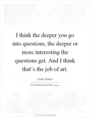 I think the deeper you go into questions, the deeper or more interesting the questions get. And I think that’s the job of art Picture Quote #1