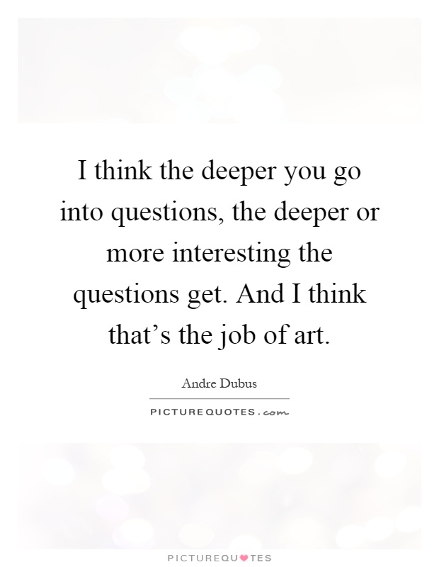 I think the deeper you go into questions, the deeper or more interesting the questions get. And I think that's the job of art Picture Quote #1