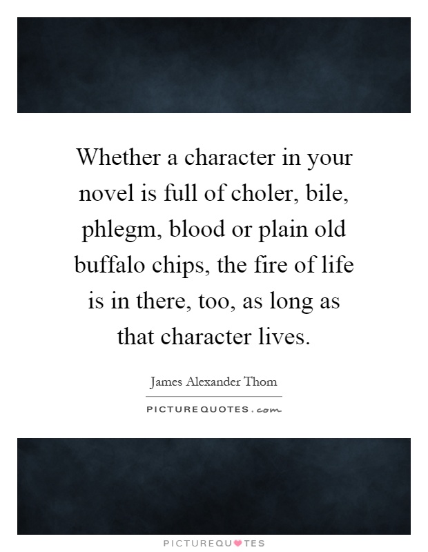 Whether a character in your novel is full of choler, bile, phlegm, blood or plain old buffalo chips, the fire of life is in there, too, as long as that character lives Picture Quote #1