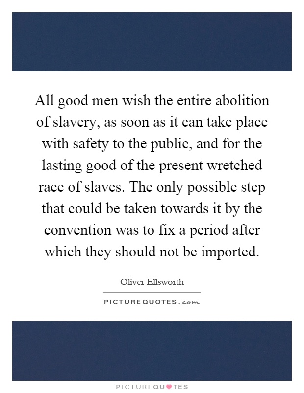 All good men wish the entire abolition of slavery, as soon as it can take place with safety to the public, and for the lasting good of the present wretched race of slaves. The only possible step that could be taken towards it by the convention was to fix a period after which they should not be imported Picture Quote #1