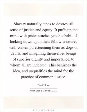 Slavery naturally tends to destroy all sense of justice and equity. It puffs up the mind with pride: teaches youth a habit of looking down upon their fellow creatures with contempt, esteeming them as dogs or devils, and imagining themselves beings of superior dignity and importance, to whom all are indebted. This banishes the idea, and unqualifies the mind for the practice of common justice Picture Quote #1