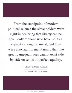 From the standpoint of modern political science the slave holders were right in declaring that liberty can be given only to those who have political capacity enough to use it, and they were also right in maintaining that two greatly unequal races cannot exist side by side on terms of perfect equality Picture Quote #1