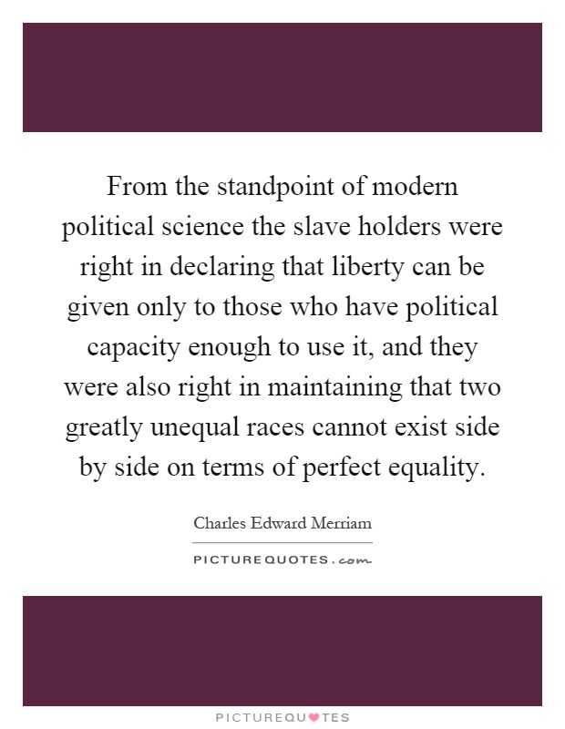 From the standpoint of modern political science the slave holders were right in declaring that liberty can be given only to those who have political capacity enough to use it, and they were also right in maintaining that two greatly unequal races cannot exist side by side on terms of perfect equality Picture Quote #1