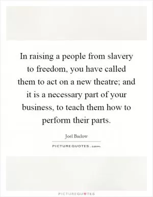 In raising a people from slavery to freedom, you have called them to act on a new theatre; and it is a necessary part of your business, to teach them how to perform their parts Picture Quote #1
