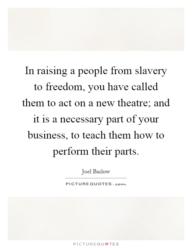 In raising a people from slavery to freedom, you have called them to act on a new theatre; and it is a necessary part of your business, to teach them how to perform their parts Picture Quote #1