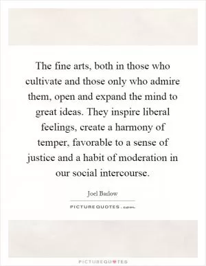The fine arts, both in those who cultivate and those only who admire them, open and expand the mind to great ideas. They inspire liberal feelings, create a harmony of temper, favorable to a sense of justice and a habit of moderation in our social intercourse Picture Quote #1