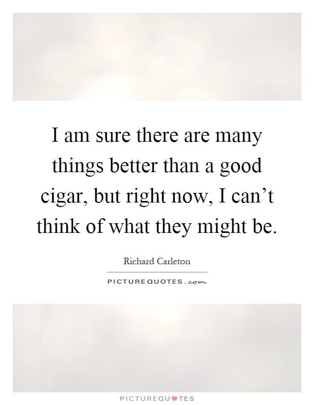 I am sure there are many things better than a good cigar, but right now, I can't think of what they might be Picture Quote #1
