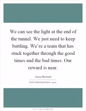 We can see the light at the end of the tunnel. We just need to keep battling. We’re a team that has stuck together through the good times and the bad times. Our reward is near Picture Quote #1