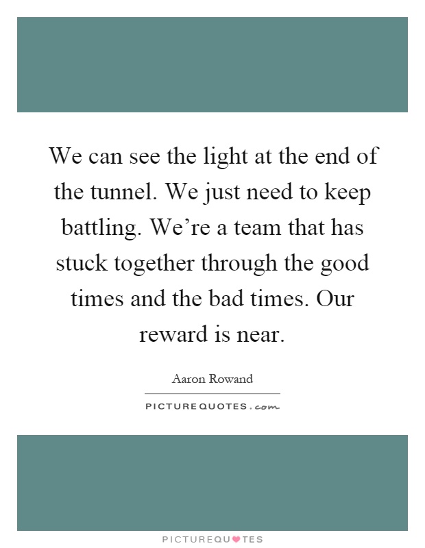 We can see the light at the end of the tunnel. We just need to keep battling. We're a team that has stuck together through the good times and the bad times. Our reward is near Picture Quote #1