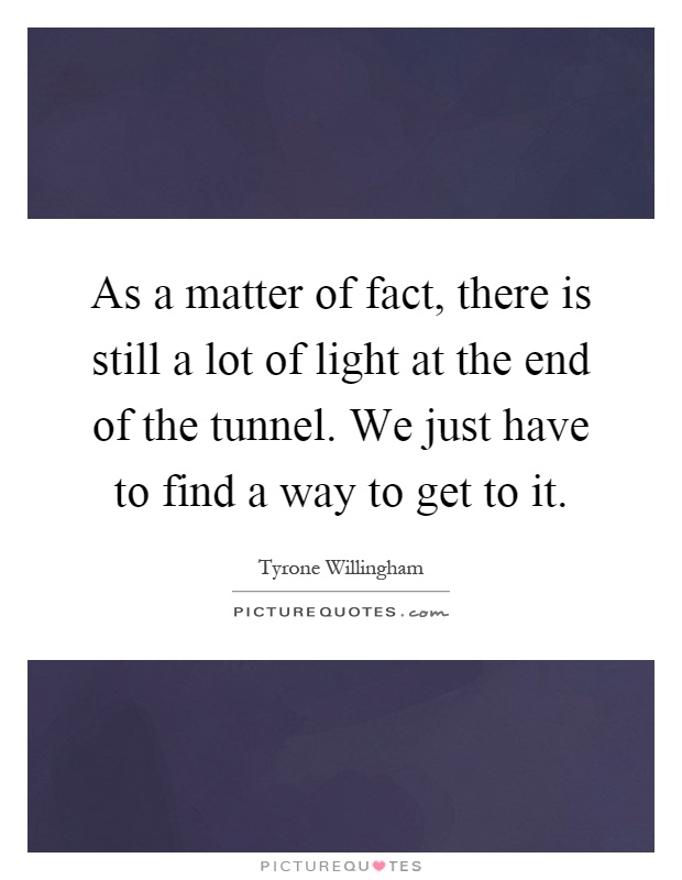 As a matter of fact, there is still a lot of light at the end of the tunnel. We just have to find a way to get to it Picture Quote #1