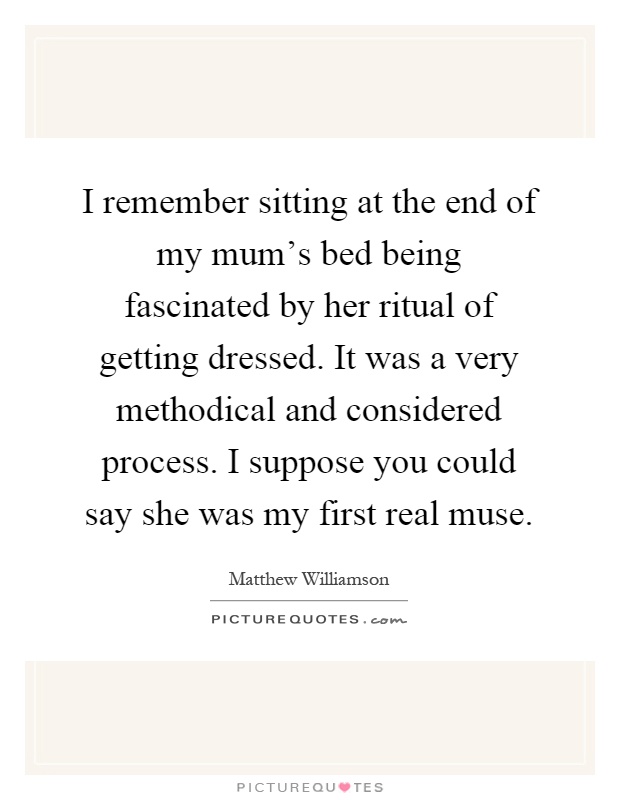 I remember sitting at the end of my mum's bed being fascinated by her ritual of getting dressed. It was a very methodical and considered process. I suppose you could say she was my first real muse Picture Quote #1