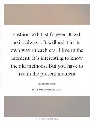 Fashion will last forever. It will exist always. It will exist in its own way in each era. I live in the moment. It’s interesting to know the old methods. But you have to live in the present moment Picture Quote #1