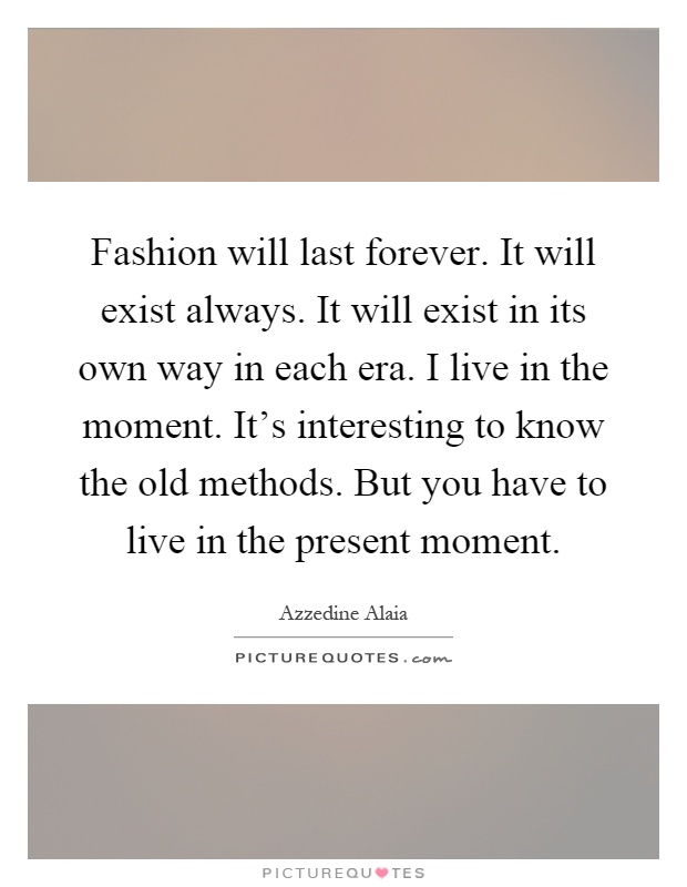 Fashion will last forever. It will exist always. It will exist in its own way in each era. I live in the moment. It's interesting to know the old methods. But you have to live in the present moment Picture Quote #1