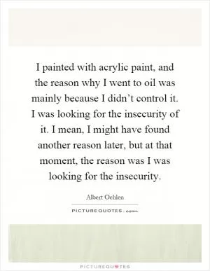 I painted with acrylic paint, and the reason why I went to oil was mainly because I didn’t control it. I was looking for the insecurity of it. I mean, I might have found another reason later, but at that moment, the reason was I was looking for the insecurity Picture Quote #1