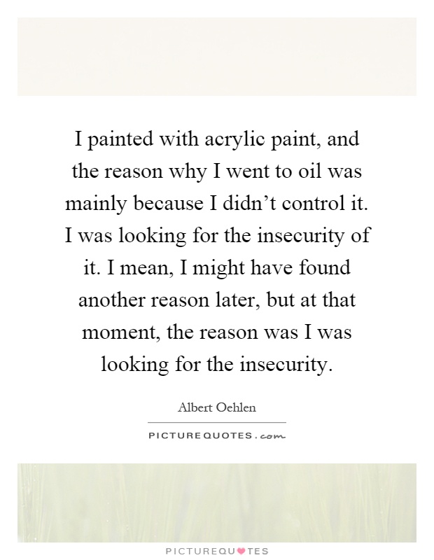 I painted with acrylic paint, and the reason why I went to oil was mainly because I didn't control it. I was looking for the insecurity of it. I mean, I might have found another reason later, but at that moment, the reason was I was looking for the insecurity Picture Quote #1