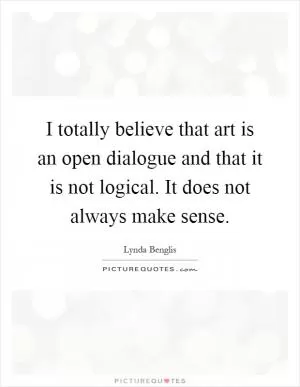 I totally believe that art is an open dialogue and that it is not logical. It does not always make sense Picture Quote #1