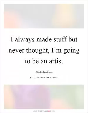 I always made stuff but never thought, I’m going to be an artist Picture Quote #1