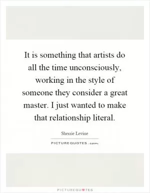 It is something that artists do all the time unconsciously, working in the style of someone they consider a great master. I just wanted to make that relationship literal Picture Quote #1