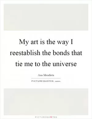 My art is the way I reestablish the bonds that tie me to the universe Picture Quote #1