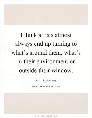 I think artists almost always end up turning to what’s around them, what’s in their environment or outside their window Picture Quote #1