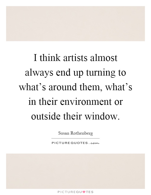 I think artists almost always end up turning to what's around them, what's in their environment or outside their window Picture Quote #1