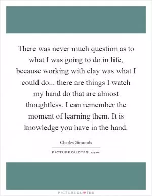 There was never much question as to what I was going to do in life, because working with clay was what I could do... there are things I watch my hand do that are almost thoughtless. I can remember the moment of learning them. It is knowledge you have in the hand Picture Quote #1