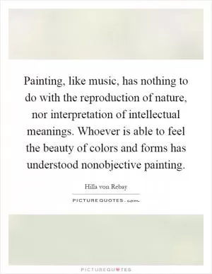 Painting, like music, has nothing to do with the reproduction of nature, nor interpretation of intellectual meanings. Whoever is able to feel the beauty of colors and forms has understood nonobjective painting Picture Quote #1