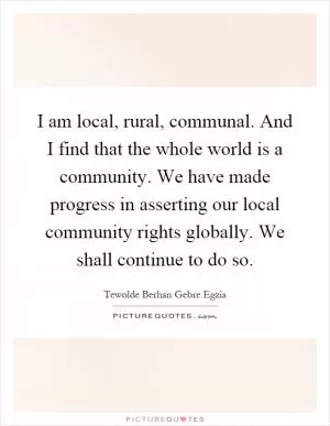 I am local, rural, communal. And I find that the whole world is a community. We have made progress in asserting our local community rights globally. We shall continue to do so Picture Quote #1