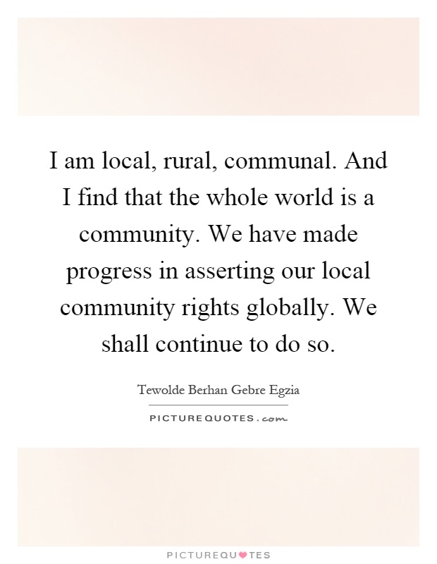 I am local, rural, communal. And I find that the whole world is a community. We have made progress in asserting our local community rights globally. We shall continue to do so Picture Quote #1
