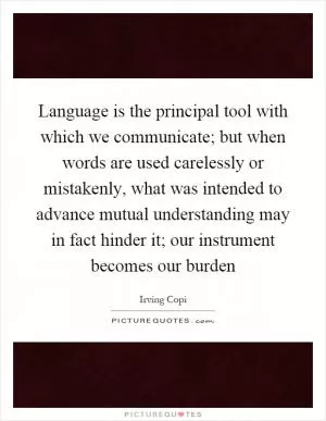 Language is the principal tool with which we communicate; but when words are used carelessly or mistakenly, what was intended to advance mutual understanding may in fact hinder it; our instrument becomes our burden Picture Quote #1