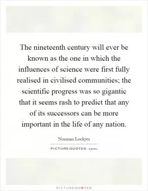 The nineteenth century will ever be known as the one in which the influences of science were first fully realised in civilised communities; the scientific progress was so gigantic that it seems rash to predict that any of its successors can be more important in the life of any nation Picture Quote #1