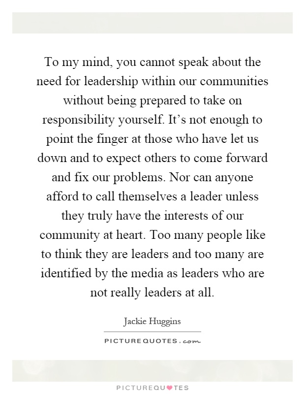 To my mind, you cannot speak about the need for leadership within our communities without being prepared to take on responsibility yourself. It's not enough to point the finger at those who have let us down and to expect others to come forward and fix our problems. Nor can anyone afford to call themselves a leader unless they truly have the interests of our community at heart. Too many people like to think they are leaders and too many are identified by the media as leaders who are not really leaders at all Picture Quote #1