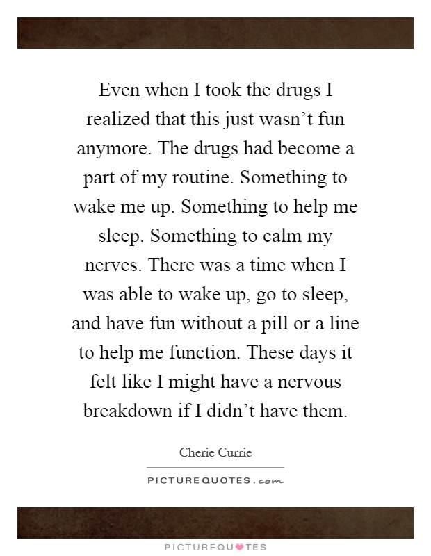 Even when I took the drugs I realized that this just wasn't fun anymore. The drugs had become a part of my routine. Something to wake me up. Something to help me sleep. Something to calm my nerves. There was a time when I was able to wake up, go to sleep, and have fun without a pill or a line to help me function. These days it felt like I might have a nervous breakdown if I didn't have them Picture Quote #1
