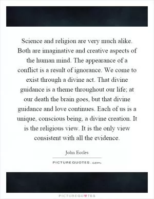 Science and religion are very much alike. Both are imaginative and creative aspects of the human mind. The appearance of a conflict is a result of ignorance. We come to exist through a divine act. That divine guidance is a theme throughout our life; at our death the brain goes, but that divine guidance and love continues. Each of us is a unique, conscious being, a divine creation. It is the religious view. It is the only view consistent with all the evidence Picture Quote #1