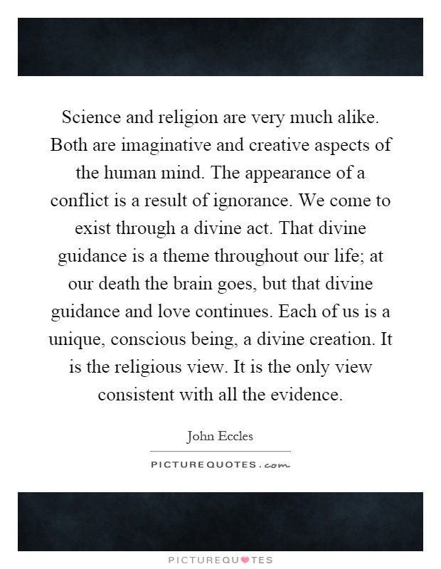 Science and religion are very much alike. Both are imaginative and creative aspects of the human mind. The appearance of a conflict is a result of ignorance. We come to exist through a divine act. That divine guidance is a theme throughout our life; at our death the brain goes, but that divine guidance and love continues. Each of us is a unique, conscious being, a divine creation. It is the religious view. It is the only view consistent with all the evidence Picture Quote #1