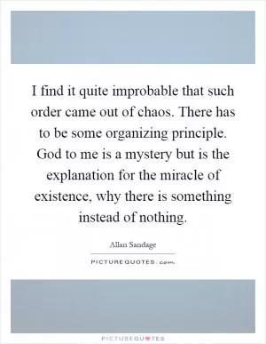 I find it quite improbable that such order came out of chaos. There has to be some organizing principle. God to me is a mystery but is the explanation for the miracle of existence, why there is something instead of nothing Picture Quote #1