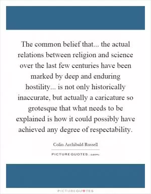 The common belief that... the actual relations between religion and science over the last few centuries have been marked by deep and enduring hostility... is not only historically inaccurate, but actually a caricature so grotesque that what needs to be explained is how it could possibly have achieved any degree of respectability Picture Quote #1