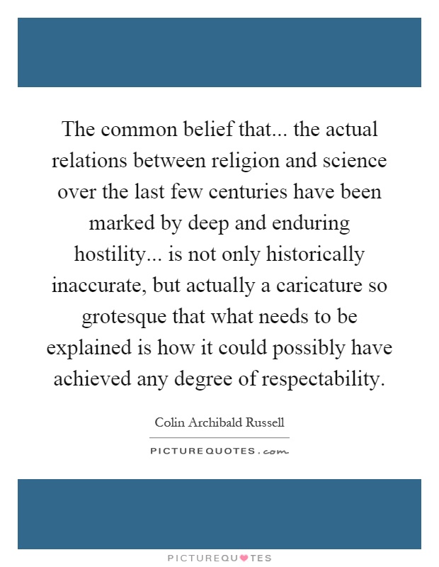 The common belief that... the actual relations between religion and science over the last few centuries have been marked by deep and enduring hostility... is not only historically inaccurate, but actually a caricature so grotesque that what needs to be explained is how it could possibly have achieved any degree of respectability Picture Quote #1
