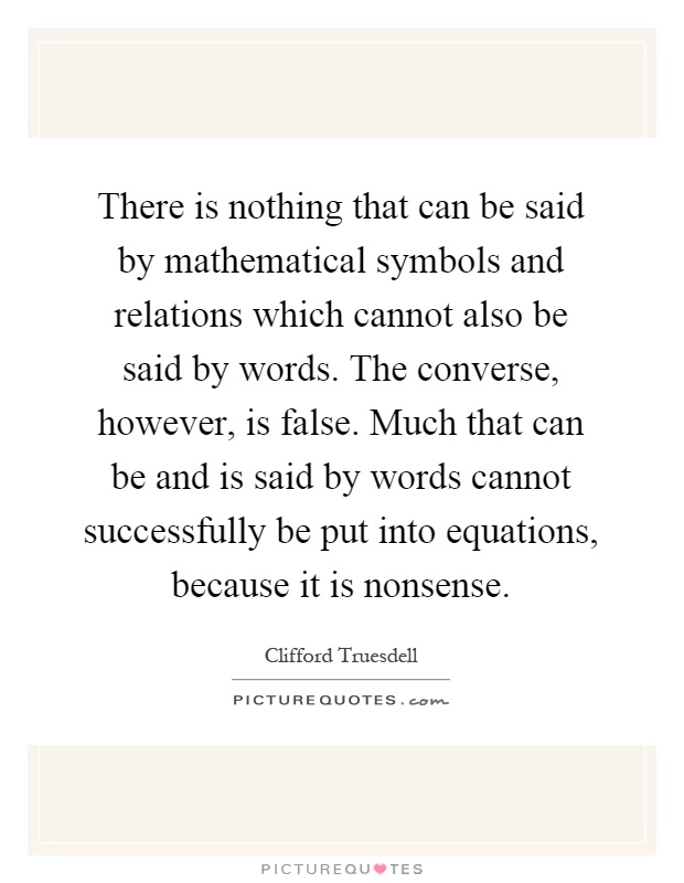 There is nothing that can be said by mathematical symbols and relations which cannot also be said by words. The converse, however, is false. Much that can be and is said by words cannot successfully be put into equations, because it is nonsense Picture Quote #1