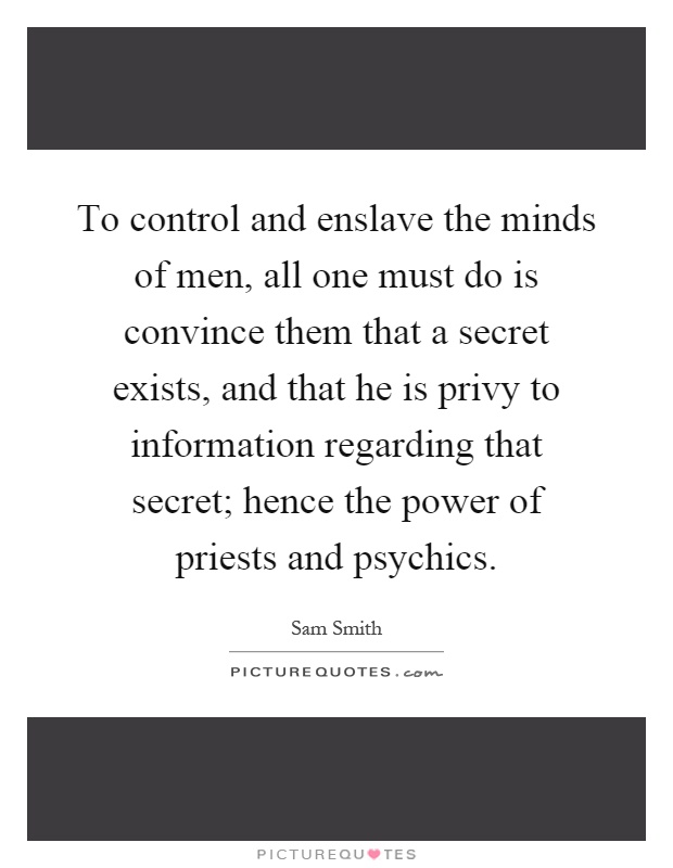To control and enslave the minds of men, all one must do is convince them that a secret exists, and that he is privy to information regarding that secret; hence the power of priests and psychics Picture Quote #1